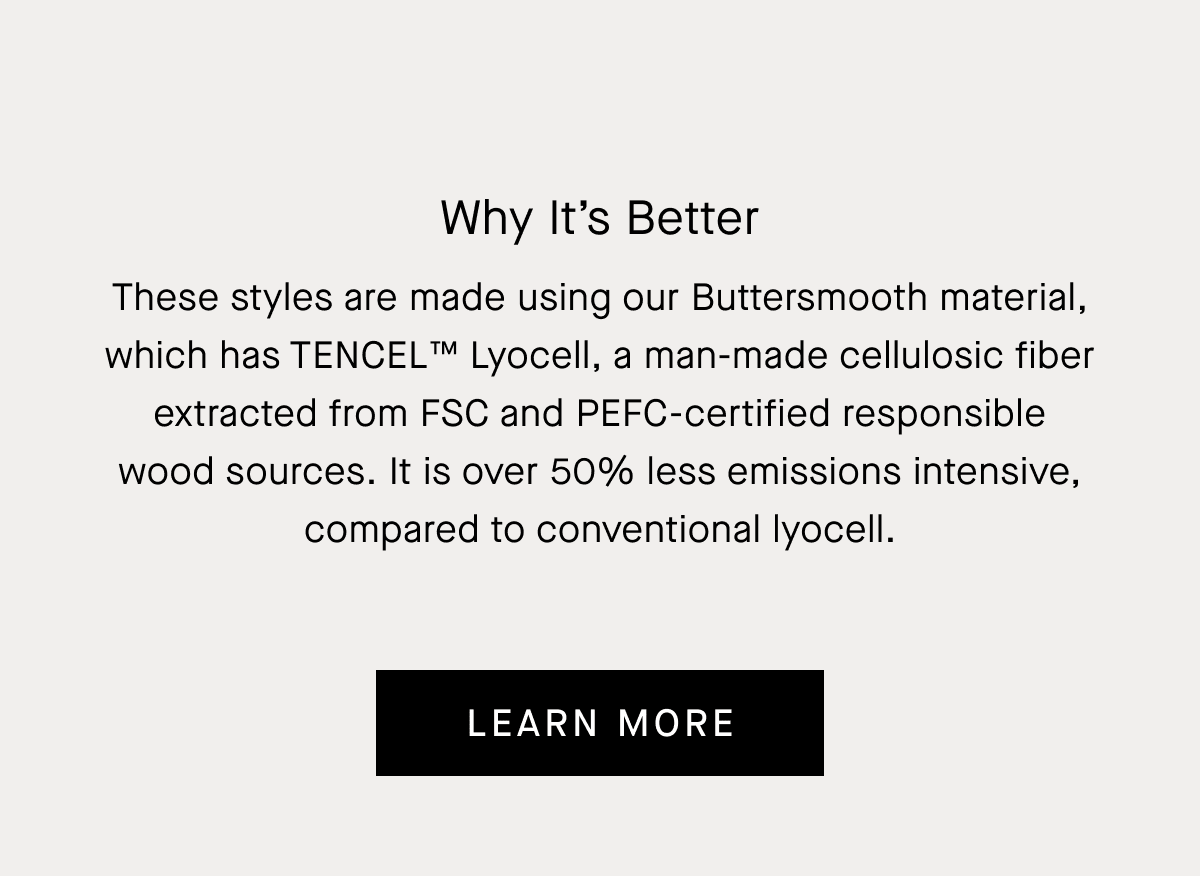 Why It's Better | These styles are made using our Buttersmooth material, which has TENCEL™ Lyocell, a man-made cellulosic fiber extracted from FSC and PEFC-certified responsible wood sources. It is over 50% less emissions intensive, compared to conventional lyocell. | Learn More