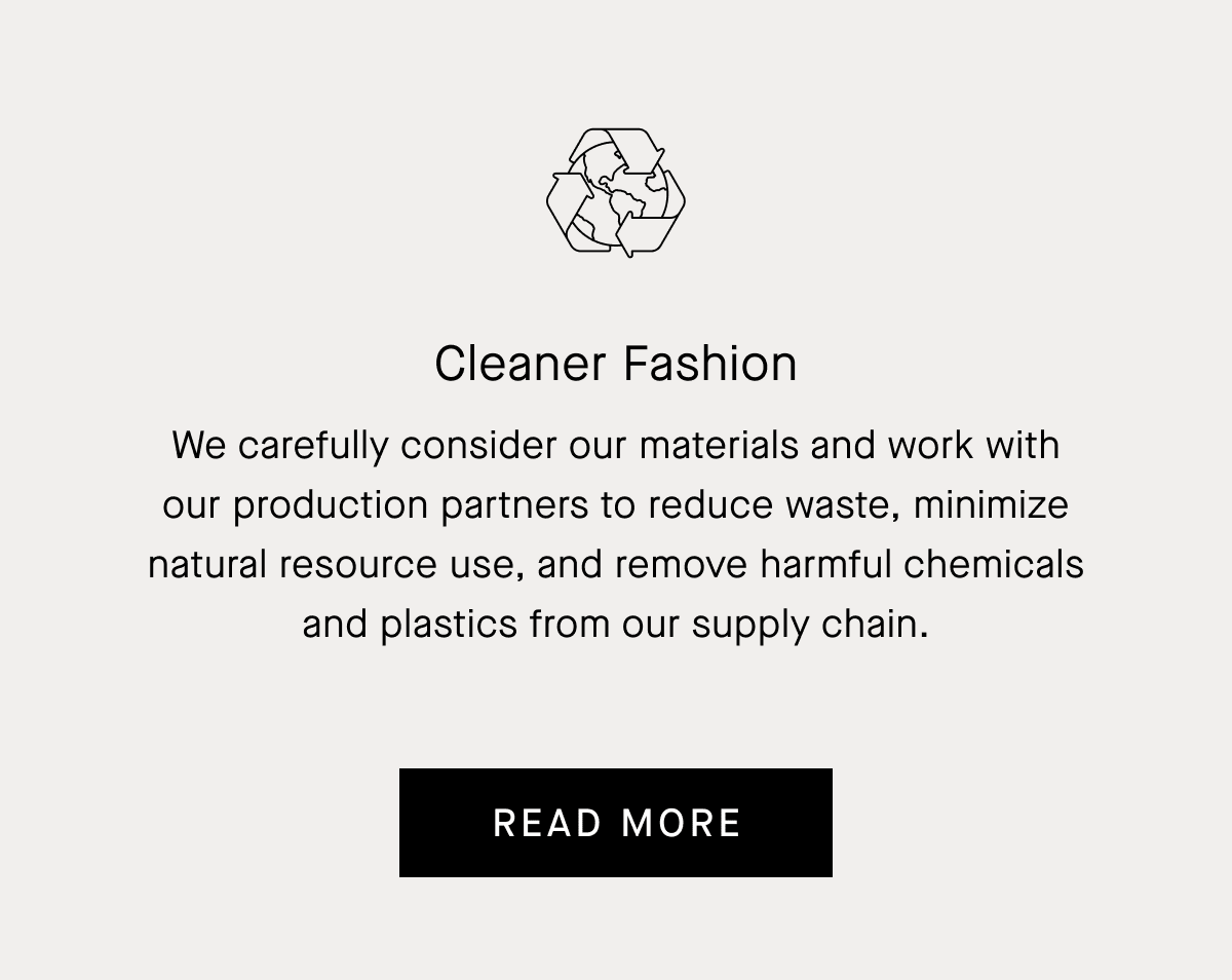 Cleaner Fashion We carefully consider our materials and work with our production partners to reduce waste, minimize natural resource use, and remove harmful chemicals and plastics from our supply chain. READ MORE