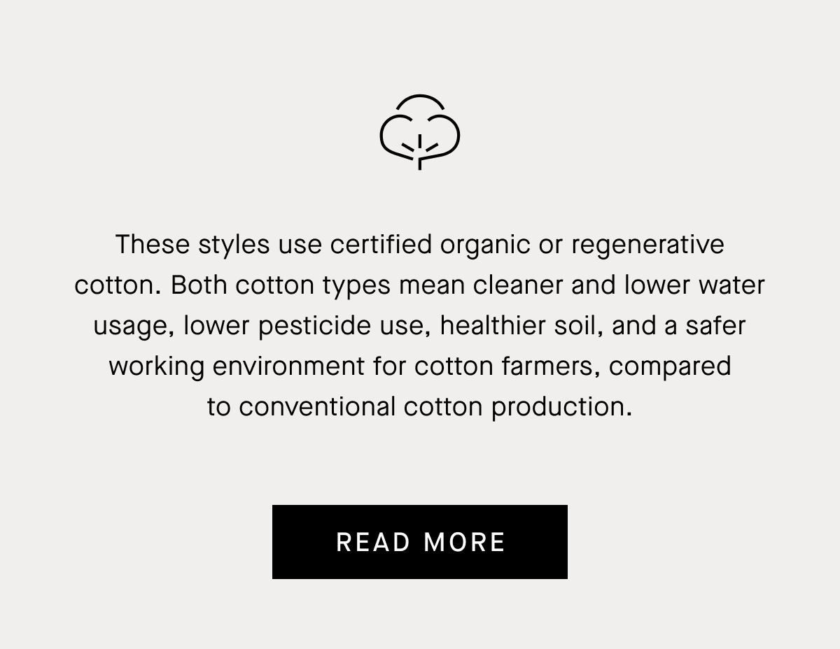 These styles use certified organic or regenerative cotton. Both cotton types mean cleaner and lower water usage, lower pesticide use, healthier soil, and a safer working environment for cotton farmers, compared to conventional cotton production.