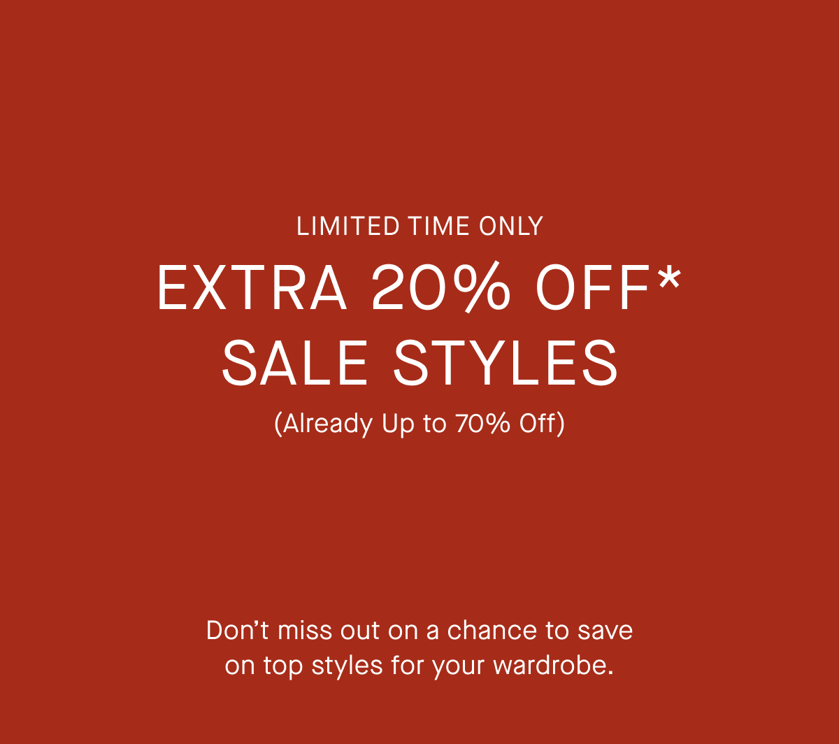 Limited Time Only | Extra 20% Off* Sale Styles | (Already Up to 70% Off) | Don’t miss out on a chance to save on top styles for your wardrobe.