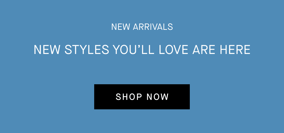 New Arrivals New styles you'll love are here [SHOP NOW]