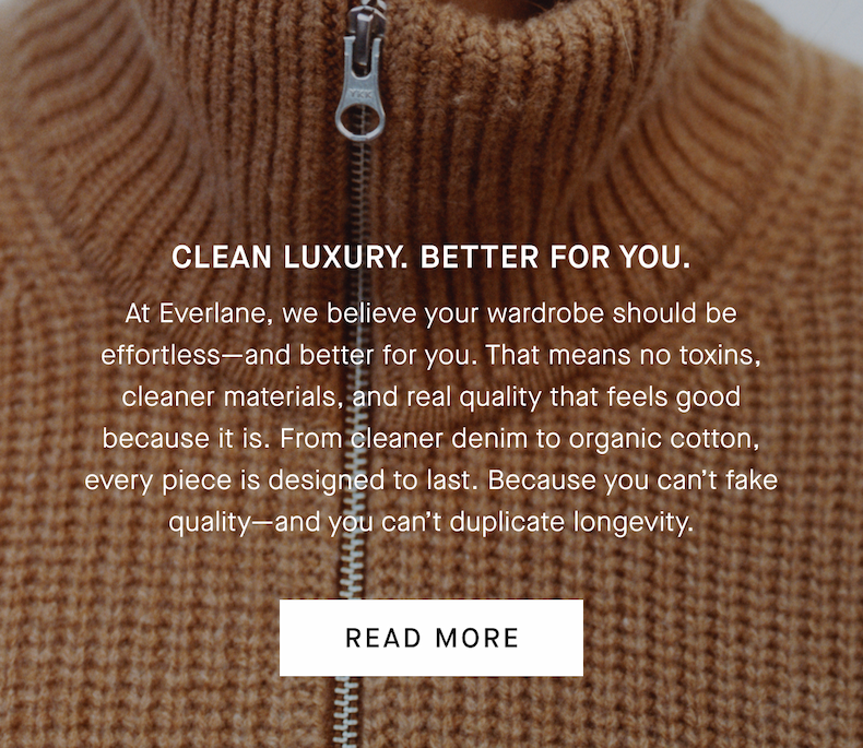 Clean Luxury. Better for You. | At Everlane, we believe your wardrobe should be effortless—and better for you. That means no toxins, cleaner materials, and real quality that feels good because it is. From cleaner denim to organic cotton, every piece is designed to last. Because you can’t fake quality—and you can’t duplicate longevity. | Read More
