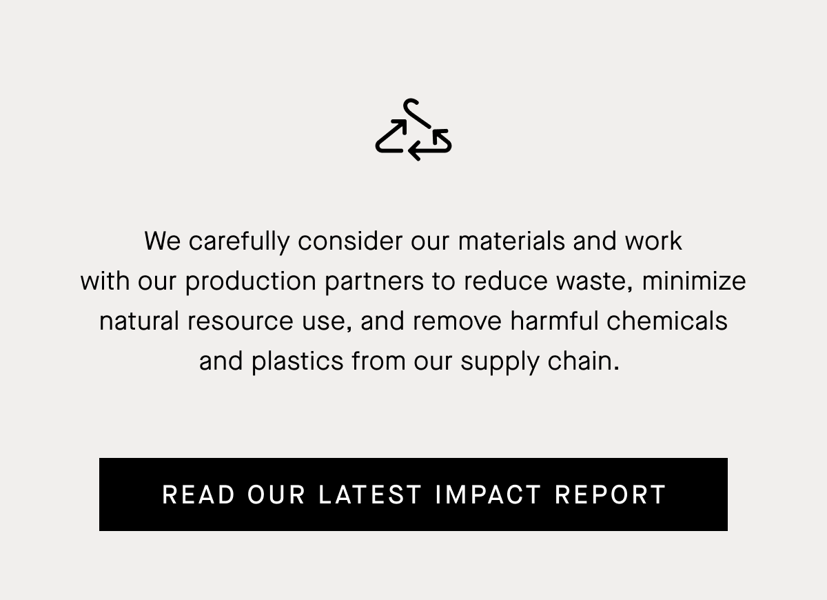 We carefully consider our materials and work with our production partners to reduce waste, minimize natural resource use, and remove harmful chemicals and plastics from our supply chain.&nbsp;| Read Our Latest Impact Report