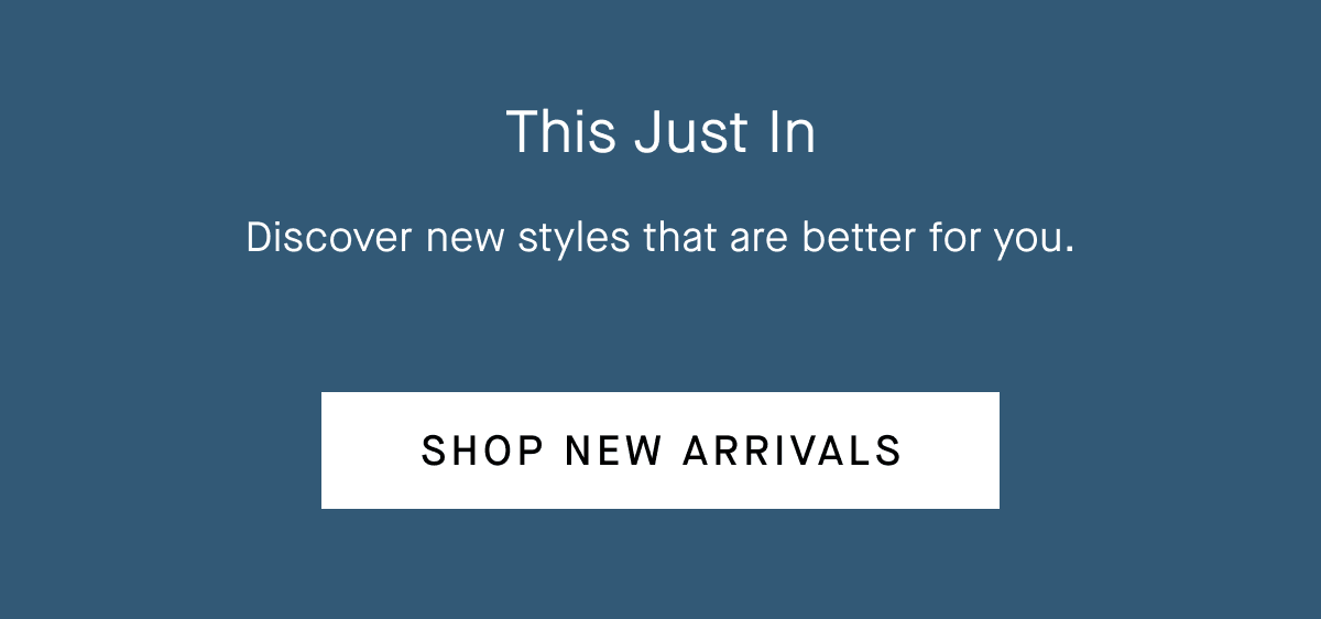 This Just In Discover new styles that are better for you. Shop New Arrivals