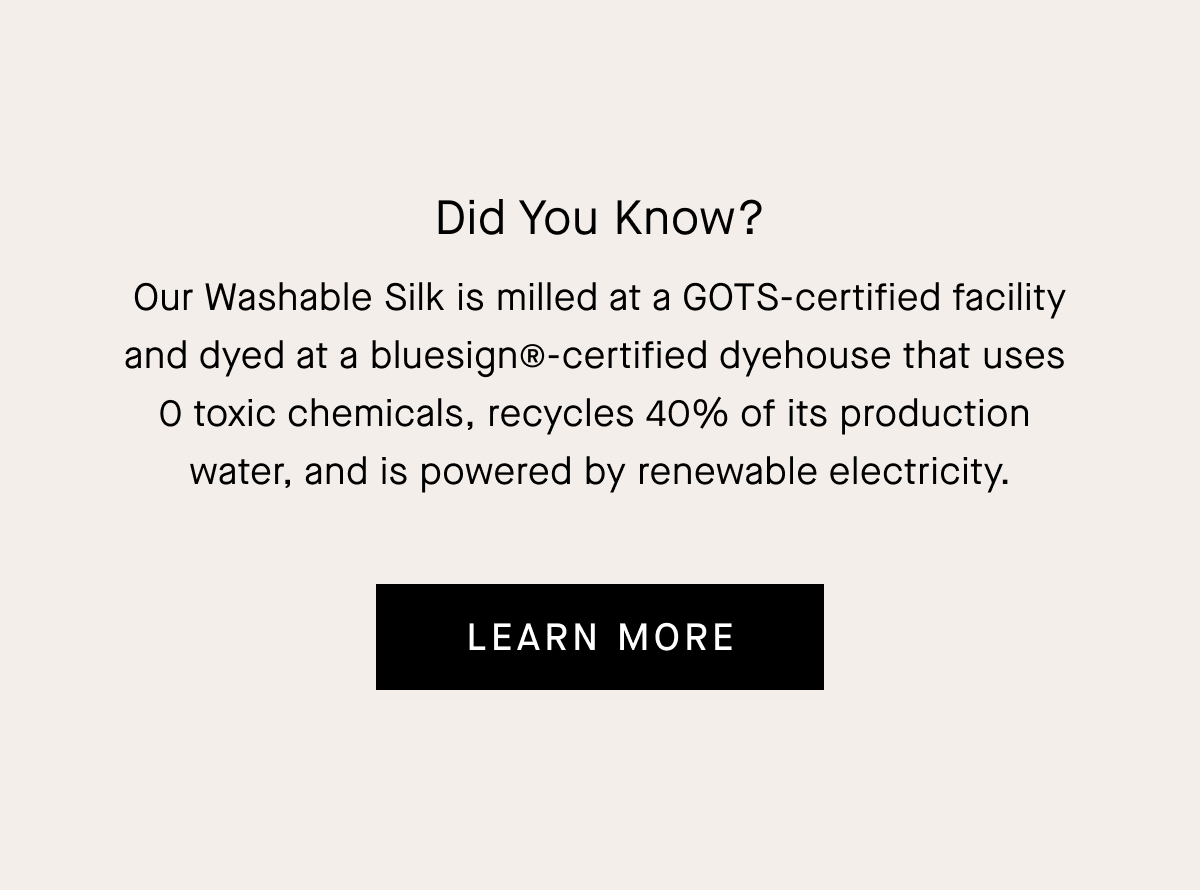Did You Know? Our silk gets an A in (cleaner) chemistry. It is milled at a GOTS-certified facility and dyed at a bluesign®-certified dyehouse that recycles 40% of its production water and is powered by renewable electricity. | Learn More