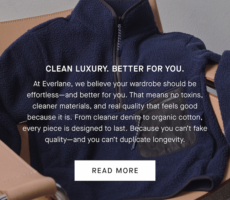 Clean Luxury. Better for You. | At Everlane, we believe your wardrobe should be effortless—and better for you. That means no toxins, cleaner materials, and real quality that feels good because it is. From cleaner denim to organic cotton, every piece is designed to last. Because you can’t fake quality—and you can’t duplicate longevity. | Read More