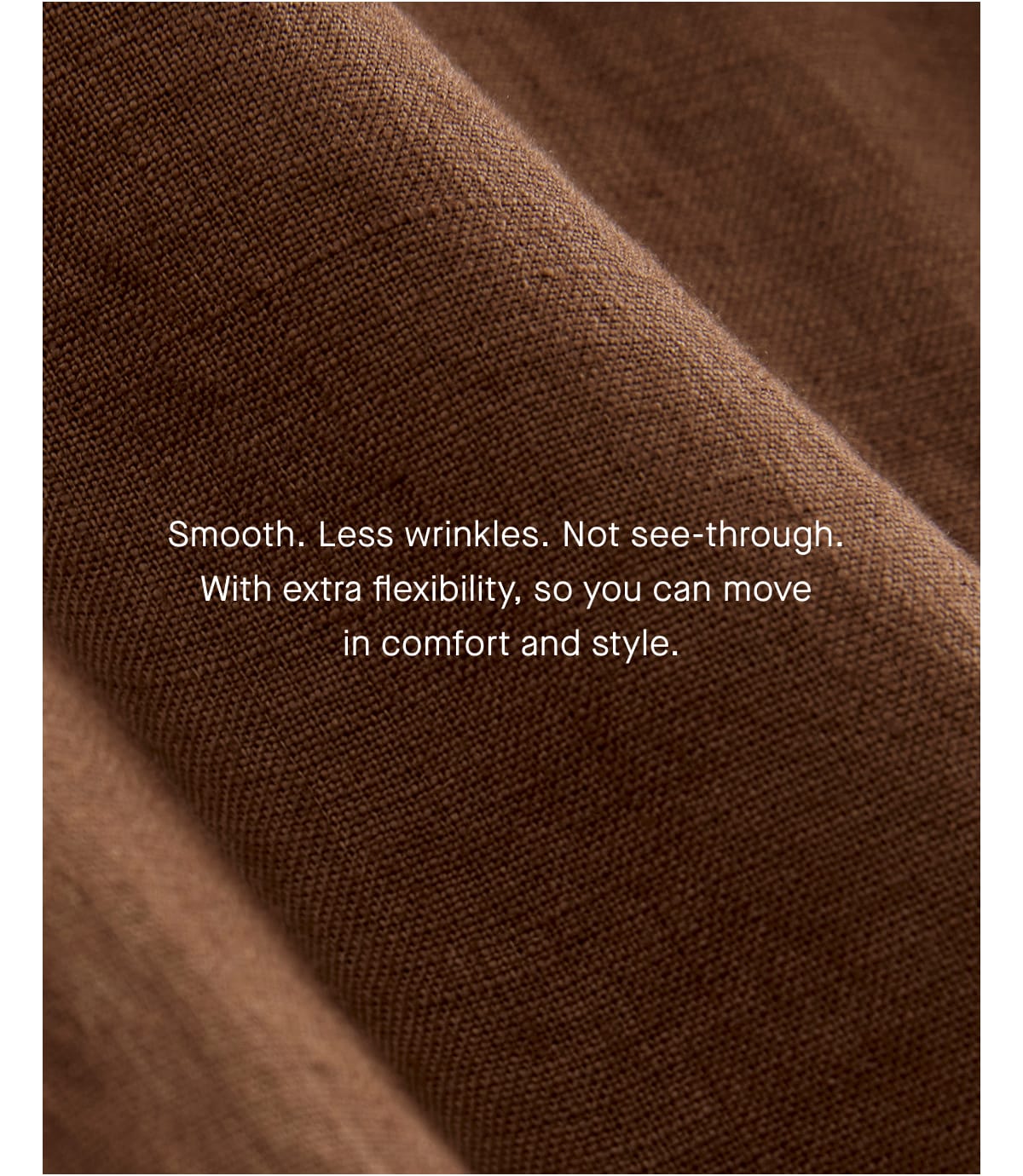[Image]Smooth. Wrinkle free. Not see-through. With extra flexibility, so you can move in comfort and style.
