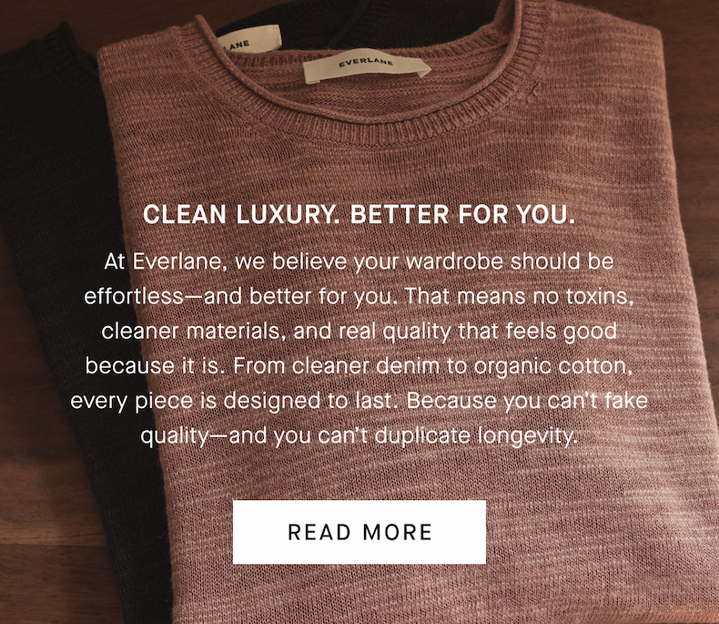 Clean Luxury. Better for You. | At Everlane, we believe your wardrobe should be effortless—and better for you. That means no toxins, cleaner materials, and real quality that feels good because it is. From cleaner denim to organic cotton, every piece is designed to last. Because you can’t fake quality—and you can’t duplicate longevity. | Read More