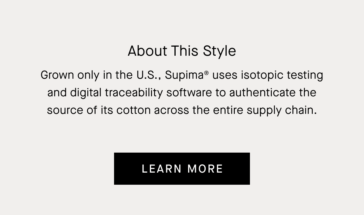 About This Style | Grown only in the U.S. and known for its extra-long fiber length, Supima® uses isotopic testing and digital traceability software to authenticate the source  of its cotton across the supply chain, from the  fiber to finished product.