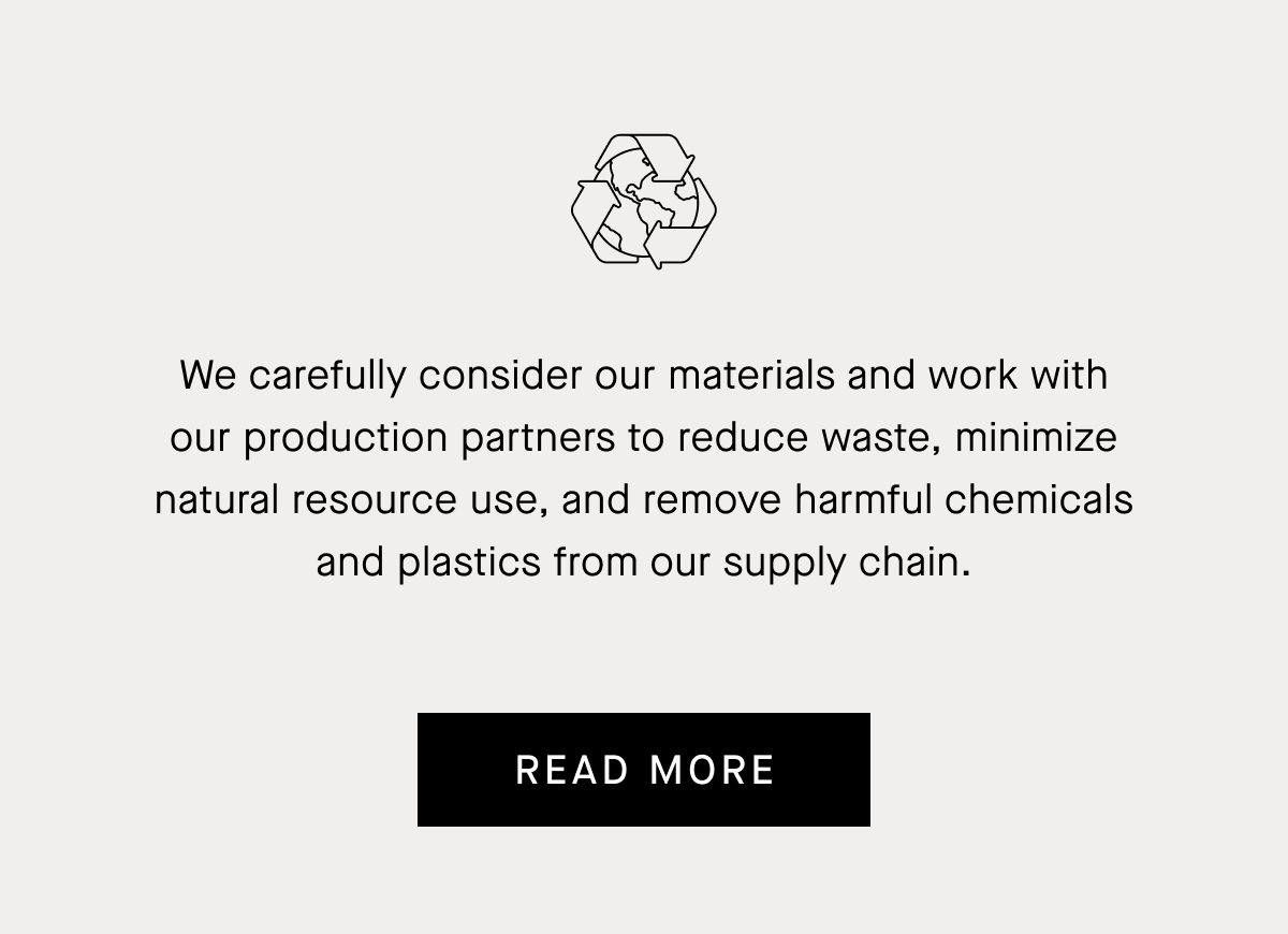 We carefully consider our materials and work with our production partners to reduce waste, minimize natural resource use, and remove harmful chemicals and plastics from our supply chain.