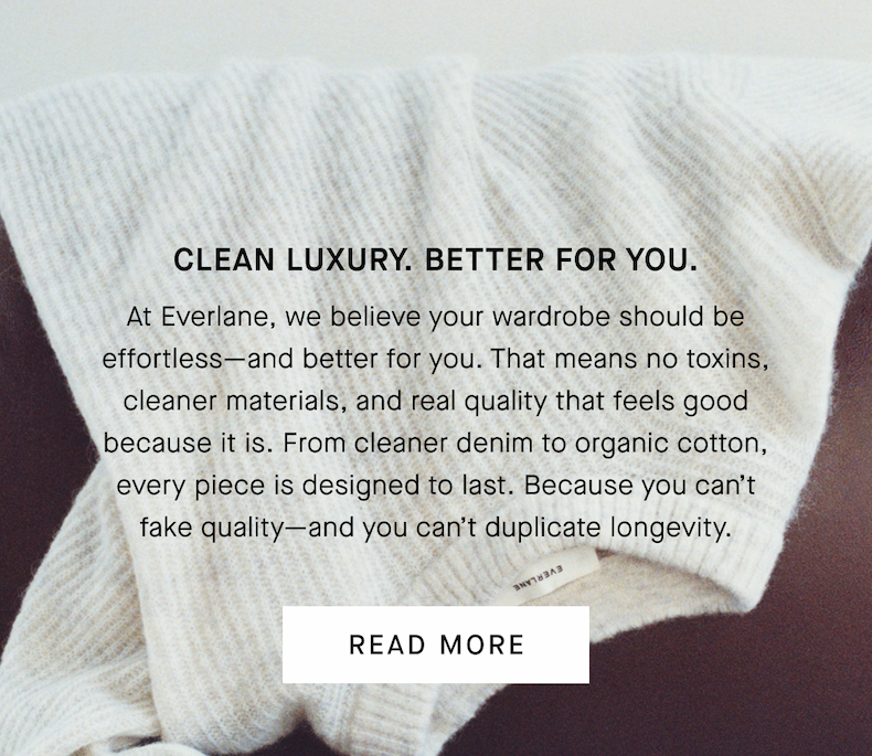Clean Luxury. Better for You. | At Everlane, we believe your wardrobe should be effortless—and better for you. That means no toxins, cleaner materials, and real quality that feels good because it is. From cleaner denim to organic cotton, every piece is designed to last. Because you can’t fake quality—and you can’t duplicate longevity. | Read More