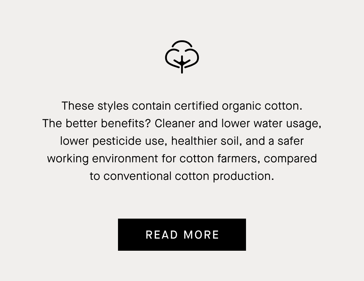 These styles contain certified organic cotton. The better benefits? Cleaner and lower water usage, lower pesticide use, healthier soil, and a safer working environment for cotton farmers, compared to conventional cotton production. | Read More