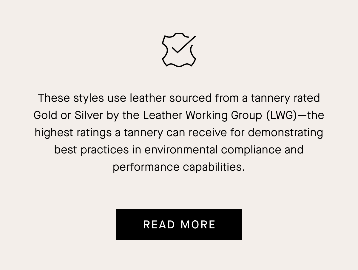 These styles use leather sourced from a tannery rated Gold or Silver by the Leather Working Group (LWG) -the highest ratings a tannery can receive for demonstrating best practices in environmental compliance and performance capabilities.READ MORE