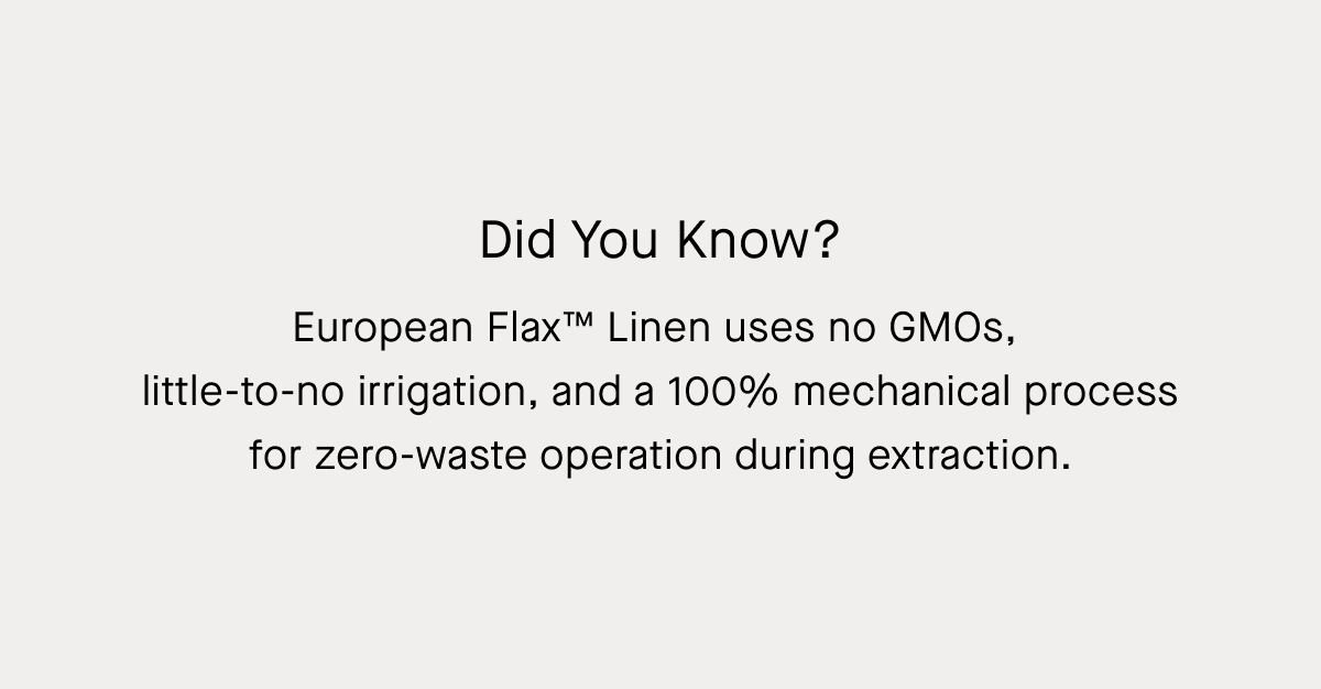 Did You Know? European Flax™ Linen uses no GMOs,  little-to-no irrigation, and a 100% mechanical process for zero-waste operation during extraction.