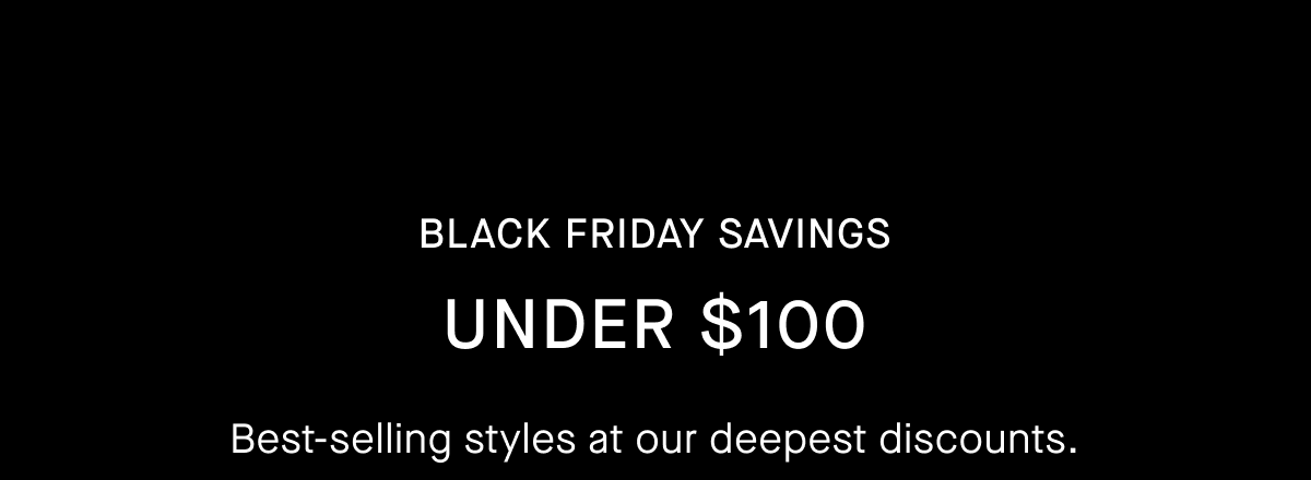 Black Friday Savings | Under $100 | Best-selling styles at our deepest discounts. Selling fast.