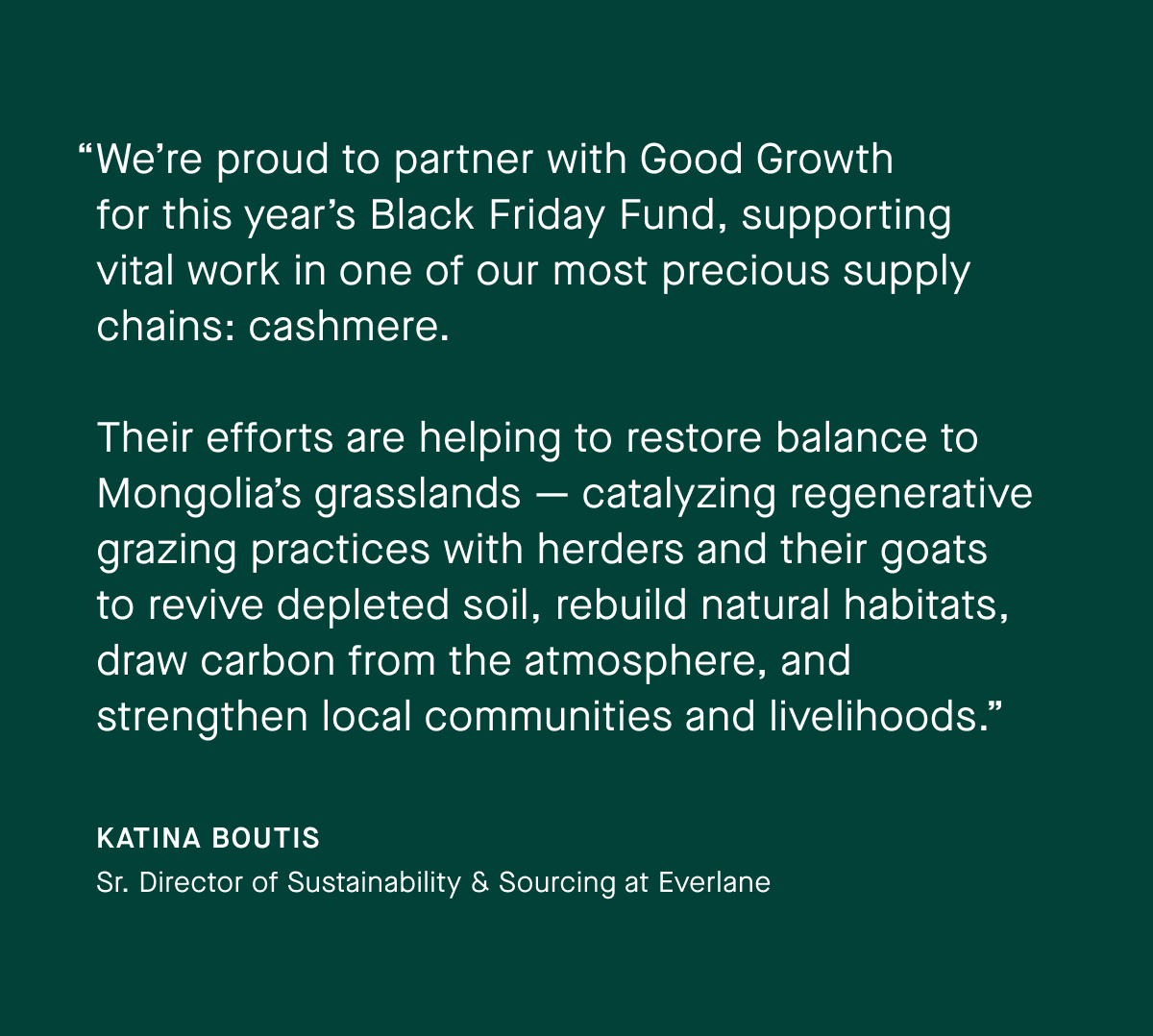 “We’re proud to partner with Good Growth for this year’s Black Friday Fund, supporting vital work in one of our most precious supply chains: cashmere.  Their efforts are helping to restore balance to Mongolia’s grasslands — catalyzing regenerative grazing practices with herders and their goats to revive depleted soil, rebuild natural habitats, draw carbon from the atmosphere, and strengthen local communities and livelihoods.” | Katina Boutis | Sr. Director of Sustainability & Sourcing at Everlane