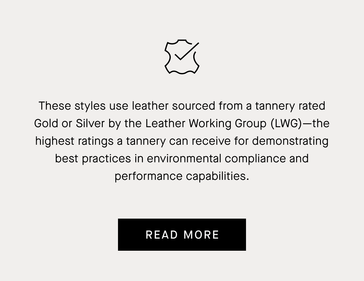 These styles use leather sourced from a tannery rated Gold or Silver by the Leather Working Group (LWG)—the highest ratings a tannery can receive for demonstrating best practices in environmental compliance and performance capabilities. | Read More