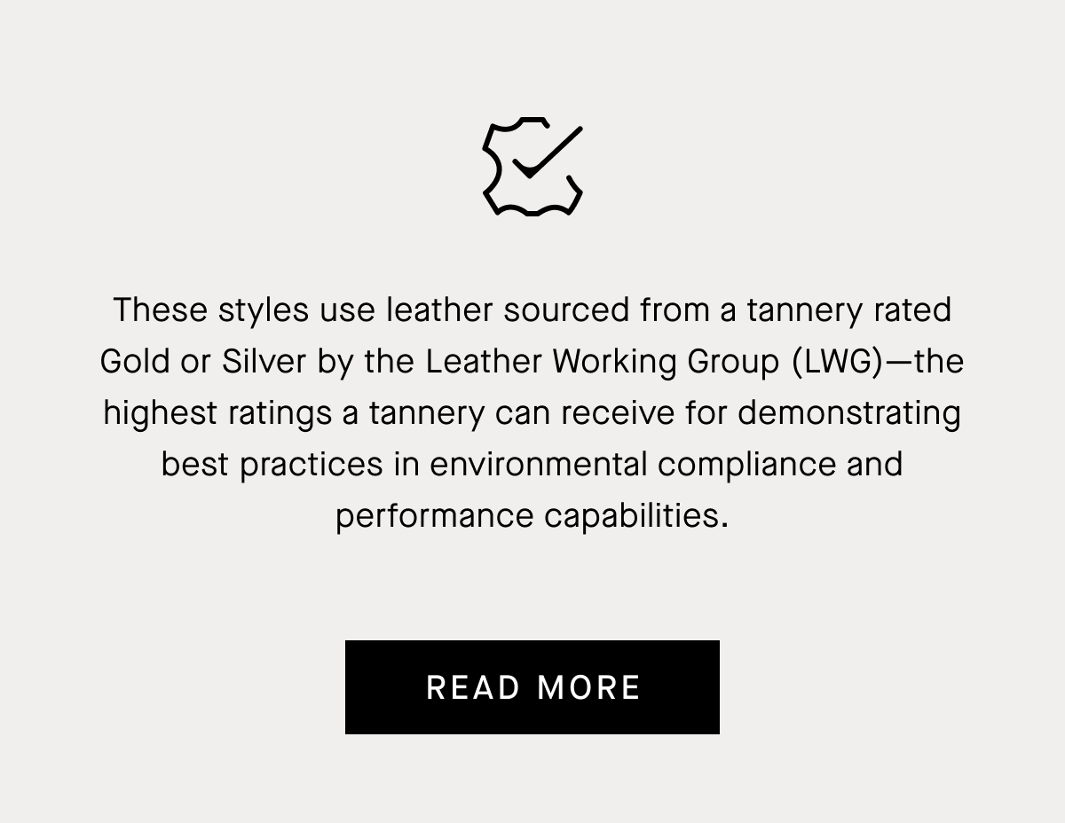These styles use leather sourced from a tannery rated Gold or Silver by the Leather Working Group (LWG)—the highest ratings a tannery can receive for demonstrating best practices in environmental compliance and performance capabilities. | Read More