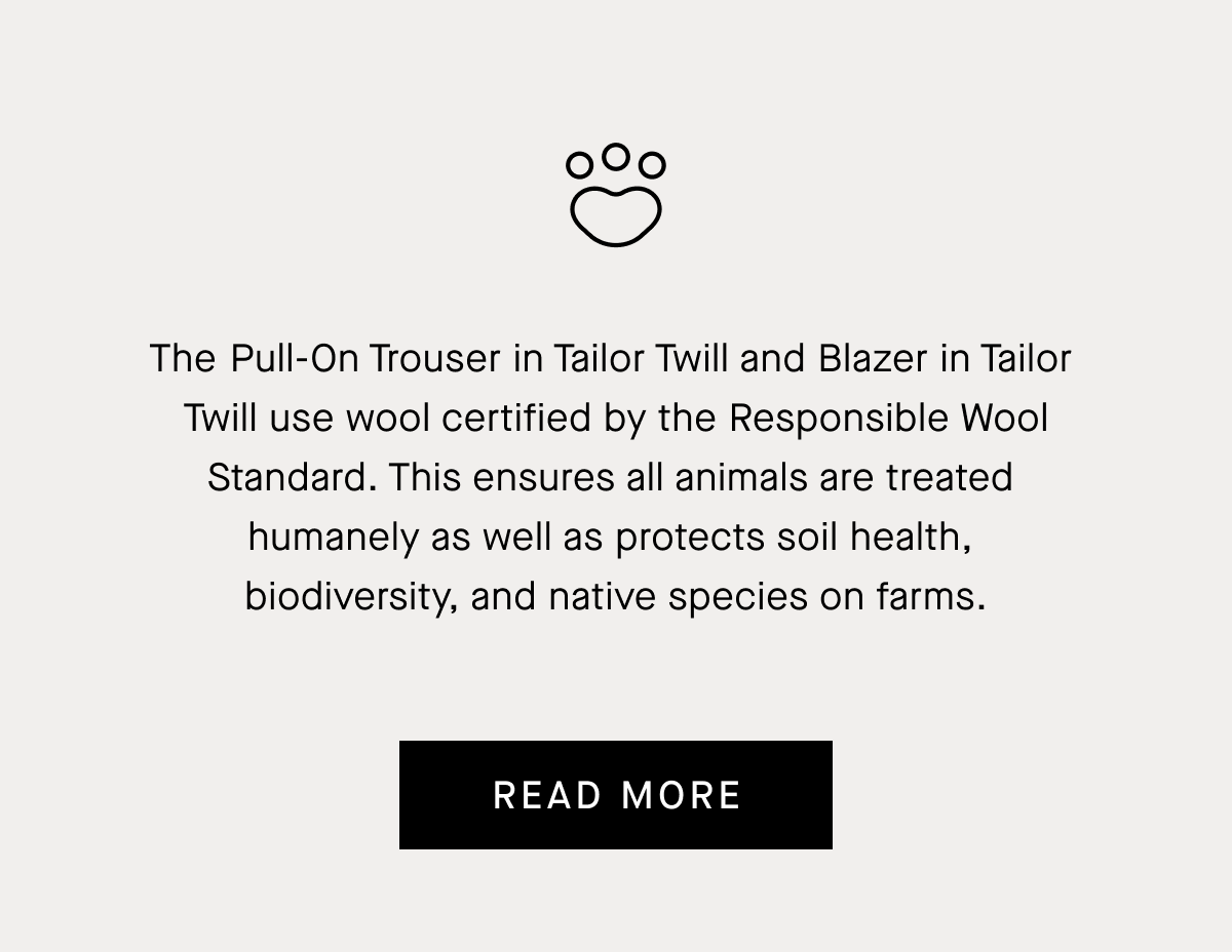 The ​​Pull-On Trouser in Tailor Twill and Blazer in Tailor  Twill use wool certified by the Responsible Wool Standard. This ensures all animals are treated  humanely as well as protects soil health,  biodiversity, and native species on farms. | Read More