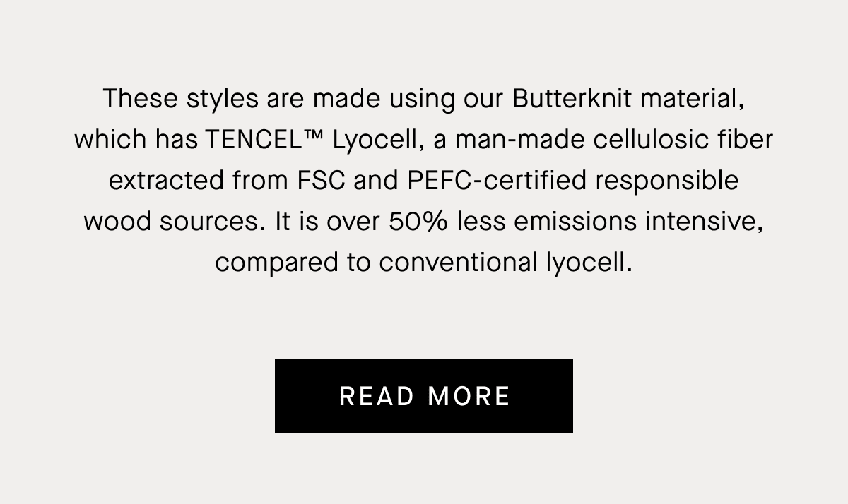 These styles are made using our Butterknit material, which has TENCEL™ Lyocell, a man-made cellulosic fiber extracted from FSC and PEFC-certified responsible wood sources. It is over 50% less emissions intensive, compared to conventional lyocell. | ReadMore