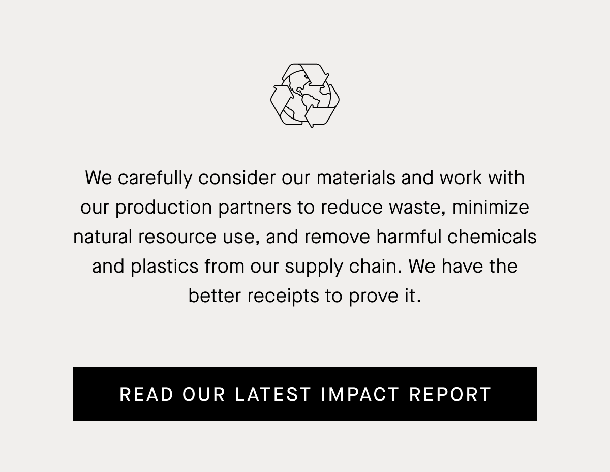 We carefully consider our materials and work with our production partners to reduce waste, minimize natural resource use, and remove harmful chemicals and plastics from our supply chain. We have the better receipts to prove it. | Read Our Latest Impact report