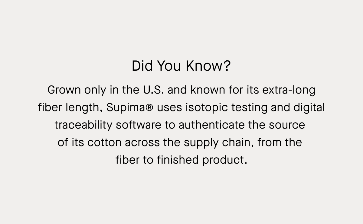 Did You Know? | Grown only in the U.S. and known for its extra-long fiber length, Supima® uses isotopic testing and digital traceability software to authenticate the source  of its cotton across the supply chain, from the  fiber to finished product.