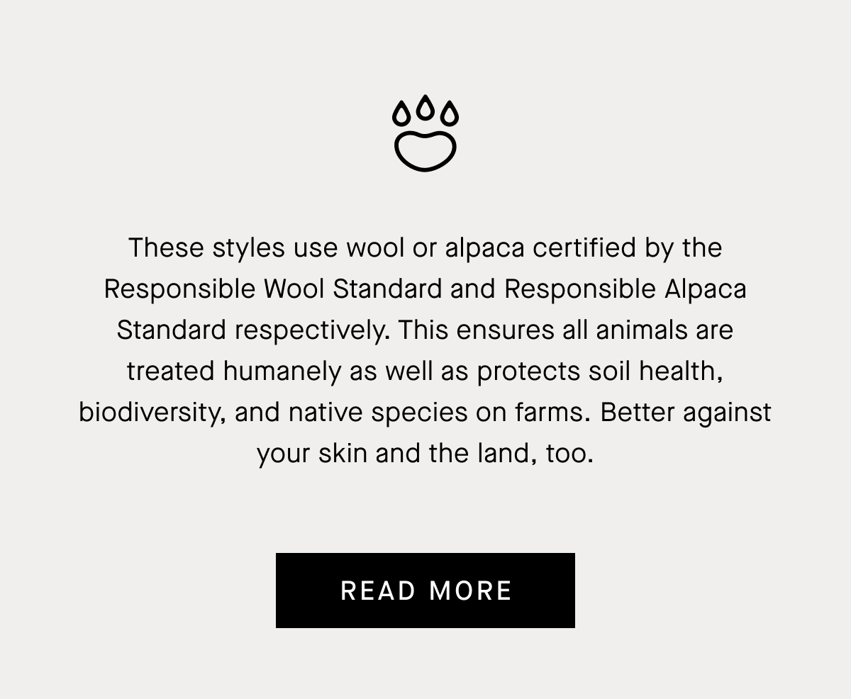 These styles use wool or alpaca certified by the Responsible Wool Standard and Responsible Alpaca Standard respectively. This ensures all animals are treated humanely as well as protects soil health, biodiversity, and native species on farms. Better against your skin and the land, too. | Read More
