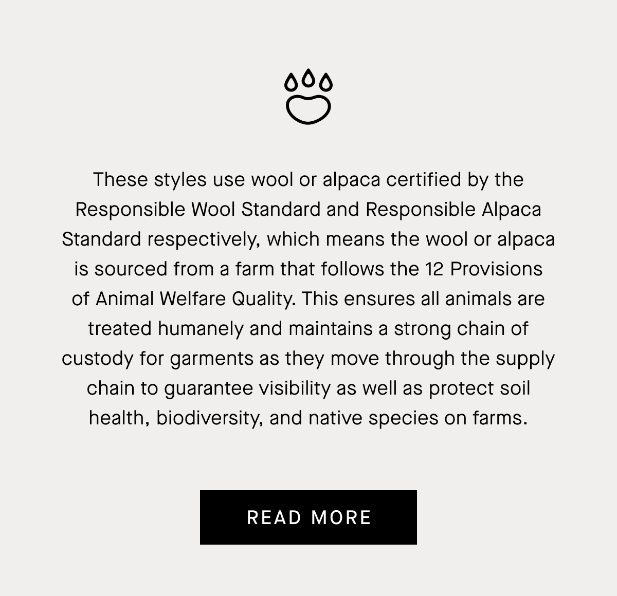 These styles use wool or alpaca certified by the Responsible Wool Standard and Responsible Alpaca Standard respectively, which means the wool or alpaca is sourced from a farm that follows the 12 Provisions of Animal Welfare Quality. This ensures all animals are treated humanely and maintains a strong chain of custody for garments as they move through the supply chain to guarantee visibility as well as protect soil health, biodiversity, and native species on farms. | Read More