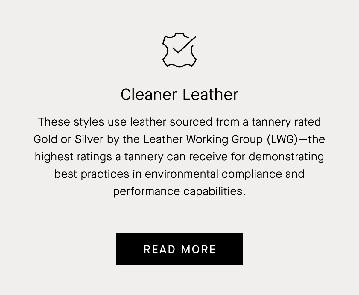 Cleaner Leather | These styles use leather sourced from a tannery rated Gold or Silver by the Leather Working Group (LWG)-the highest ratings a tannery can receive for demonstrating best practices in environmental compliance and performance capabilities. | Read More
