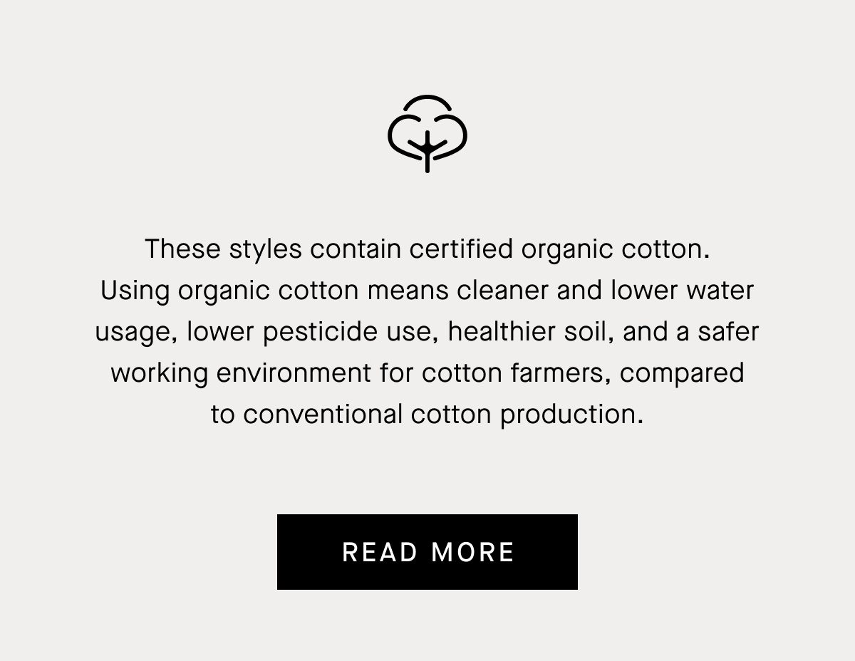 These styles contain certified organic cotton. Using organic cotton means cleaner and lower water usage, lower pesticide use, healthier soil, and a safer working environment for cotton farmers, compared to conventional cotton production.