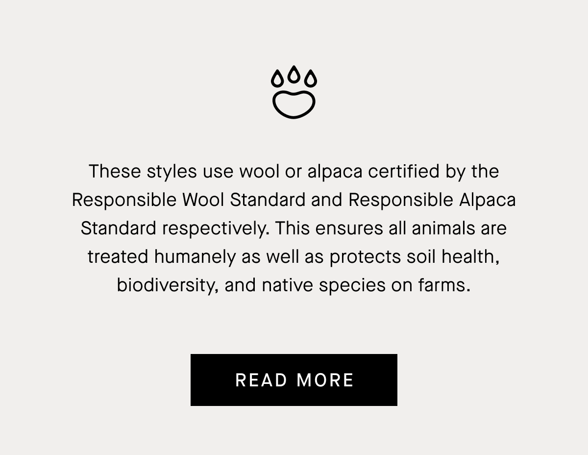 These styles use wool or alpaca certified by the Responsible Wool Standard and Responsible Alpaca Standard respectively. This ensures all animals are treated humanely as well as protects soil health, biodiversity, and native species on farms.