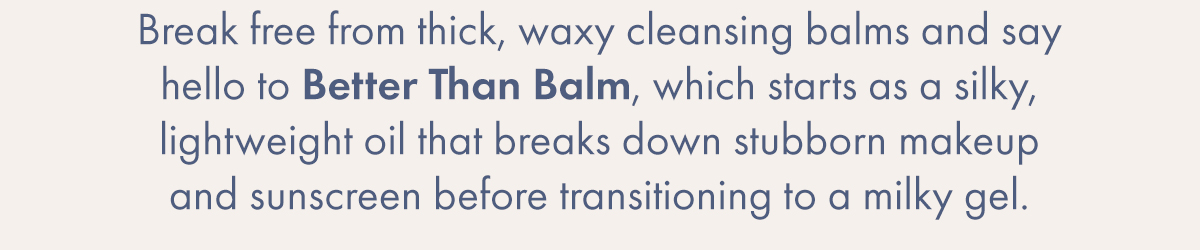 Break free from thick, waxy cleansing balms and say hello to Better Than Balm, which starts as a silky, lightweight oil that breaks down stubborn makeup and sunscreen before transitioning to a milky gel.