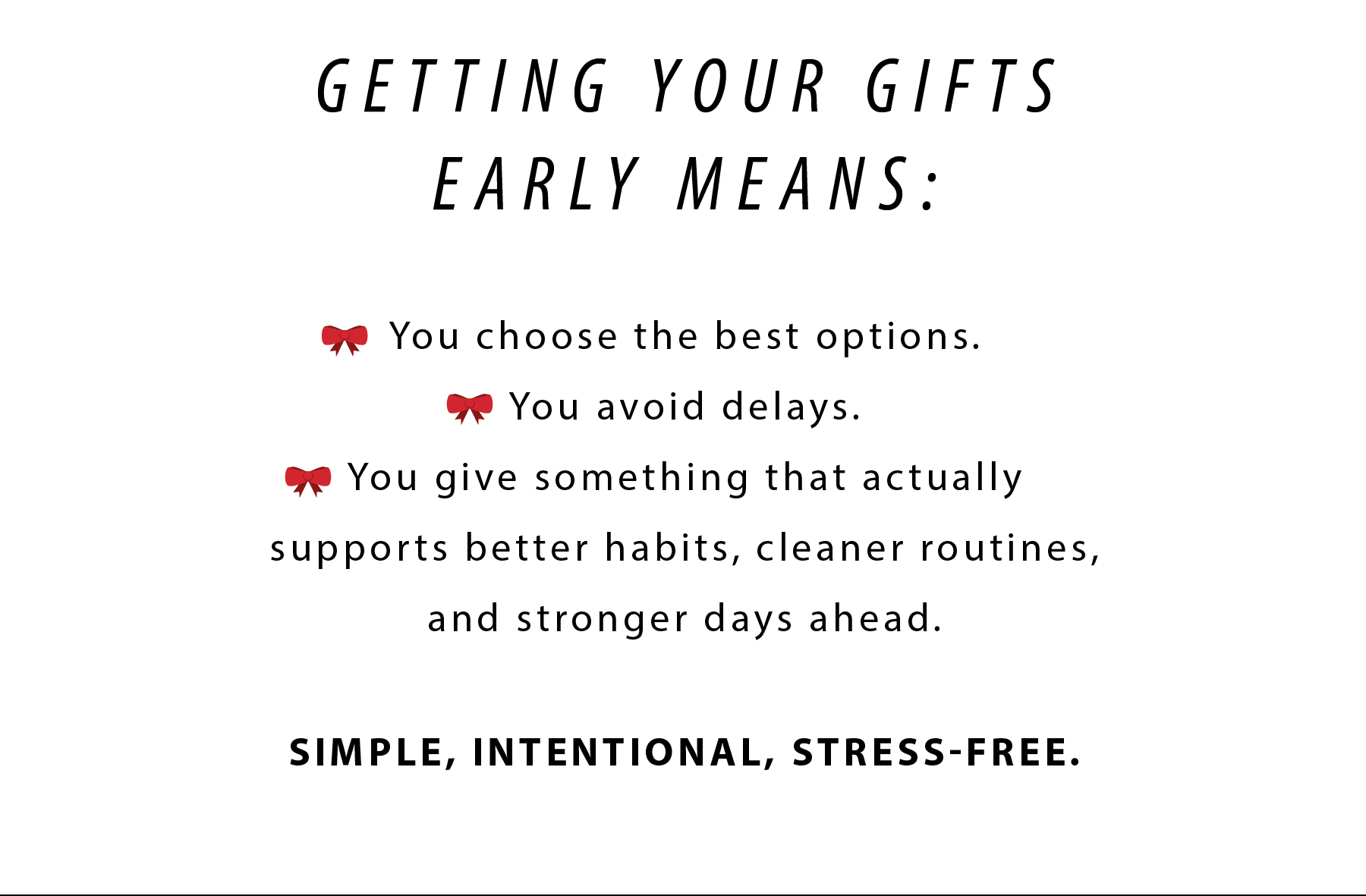 GETTING YOUR GIFTS EARLY MEANS:  ❤️ You choose the best options. ❤️ You avoid delays. ❤️ You give something that actually supports better habits, cleaner routines, and stronger days ahead.  SIMPLE, INTENTIONAL, STRESS-FREE.