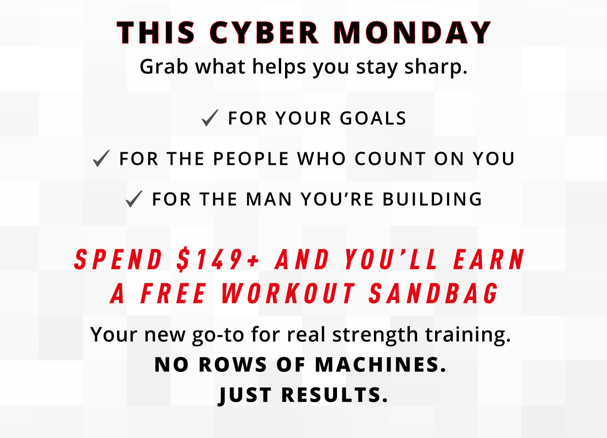 THIS CYBER MONDAY Grab what helps you stay sharp.  ✓ FOR YOUR GOALS ✓ FOR THE PEOPLE WHO COUNT ON YOU ✓ FOR THE MAN YOU'RE BUILDING  SPEND $149+ AND YOU'LL EARN A FREE WORKOUT SANDBAG  Your new go-to for real strength training. NO ROWS OF MACHINES. JUST RESULTS.