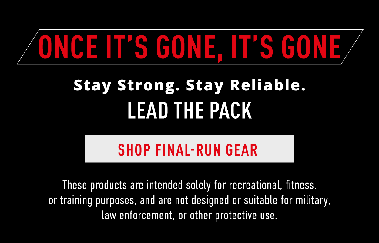 Once it's gone, it's gone.  Stay strong. Stay reliable. Lead the pack.   Shop Final-Run Gear.    These products are intended solely for recreational, fitness, or training purposes, and are not designed suitable for military, law enforcement, or other protective use. 
