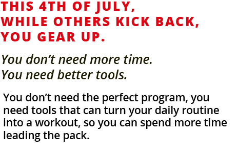 This 4th of July, while others kick back, you gear up. You don't need more time.  You need better tools. You don't need the perfect program, you need tools that can turn your daily routine into a workout, so you can spend more time leading the pack. 