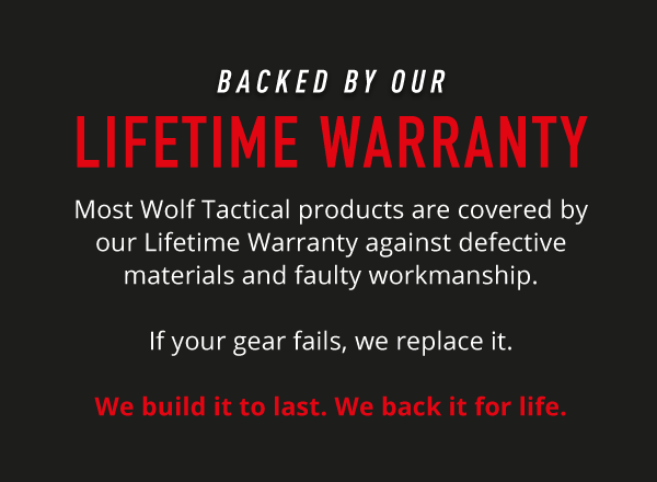 Backed by our Lifetime Warranty. Most Wolf Tactical products are covered by our Lifetime Warranty  against defective materials and faulty workmanship. If your gear fails, we replace it.  We build it to last. We back it for life.