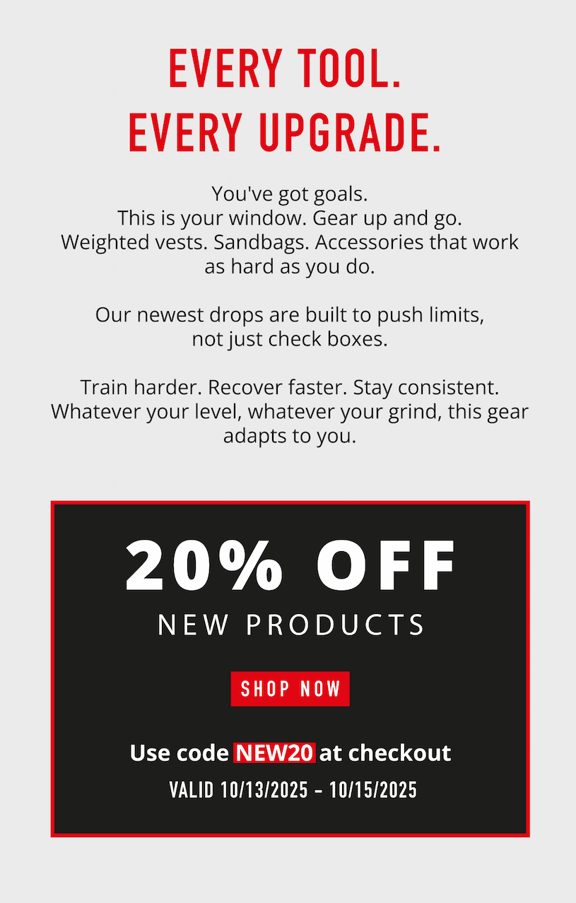 Every Tool. Every Upgrade.       You've got goals. This is your window. Gear up and go. Weighted vests. Sandbags. Accessories that work as hard as you do.  Our newest drops are built to push limits, not just check boxes.  Train harder. Recover faster. Stay consistent. Whatever your level, whatever your grind, this gear adapts to you.                 20% OFF New Products            SHOP NOW                   Use code NEW20 at checkout.             Valid 10/13/2025-10/15/2025