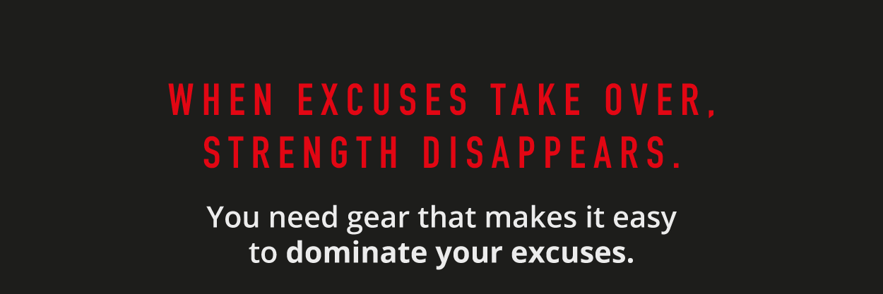 When excuses take over, strength disappears.  You need gear that makes it easy to dominate your excuses.