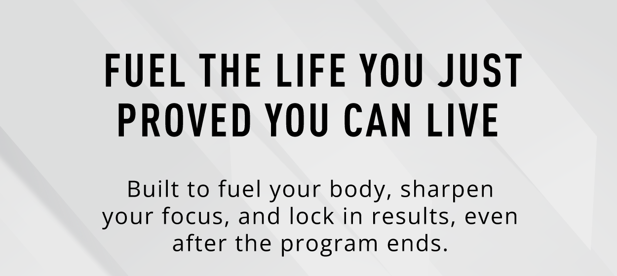 Fuel the life you just proved you can live.    Built to fuel your body, sharpen your focus, and lock in results, even after the program ends. 