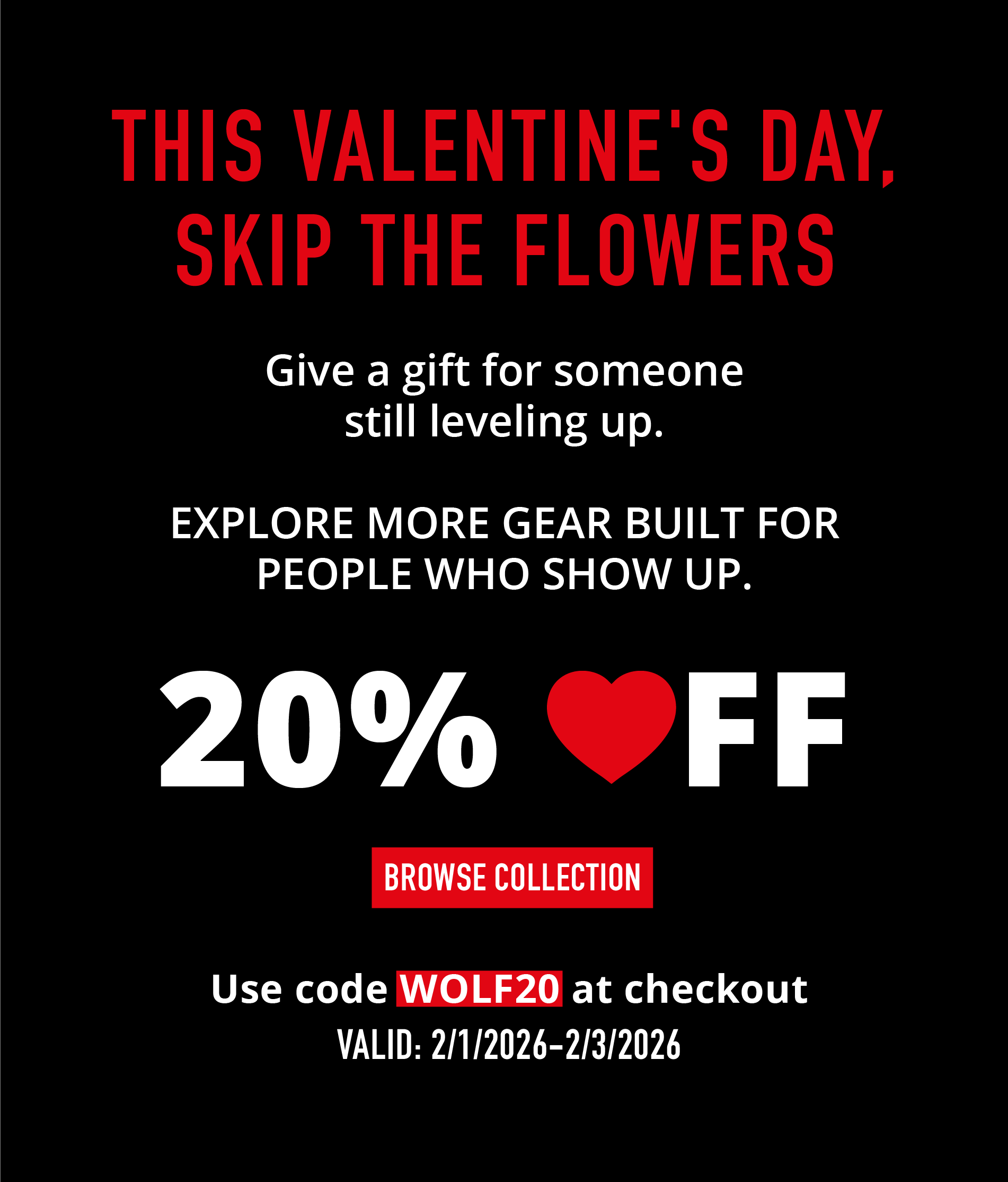THIS VALENTINE'S DAY, SKIP THE FLOWERS  Give a gift for someone still leveling up.  EXPLORE MORE GEAR BUILT FOR PEOPLE WHO SHOW UP.  20% ❤️ OFF BROWSE COLLECTION  Use code WOLF20 at checkout VALID: 2/11/2026 – 2/13/2026