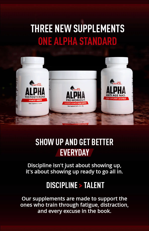THREE NEW SUPPLEMENTS      ONE ALPHA STANDARD    Show Up And Get Better Everyday     Discipline isn't about showing up, it's about showing up rrady to go all in.     Discipline>Talent     Our supplements are made to support the ones who train through fatigue, distraction, and every excuse in the book.