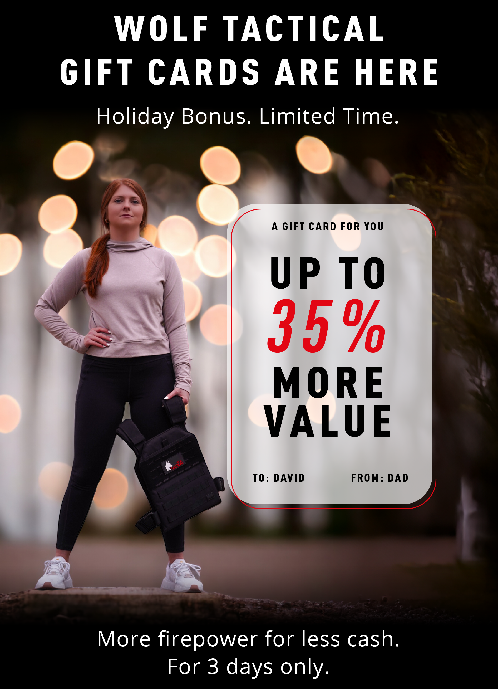 WOLF TACTICAL  GIFT CARDS ARE HERE  Holiday Bonus. Limited Time.  A GIFT CARD FOR YOU  UP TO 35% MORE VALUE  TO: DAVID FROM: DAD  More firepower for less cash. For 3 days only.
