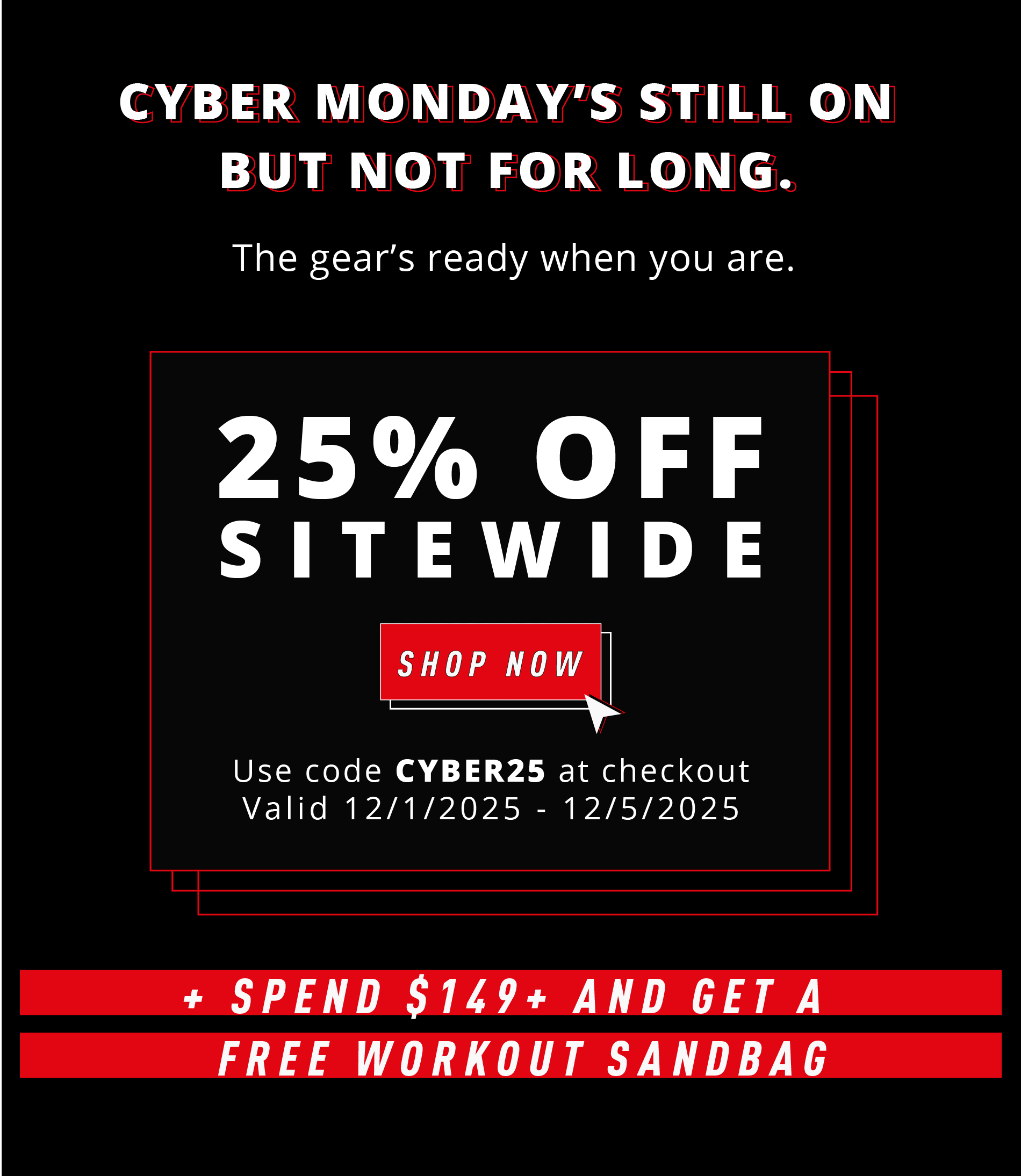 CYBER MONDAY'S STILL ON BUT NOT FOR LONG.  The gear's ready when you are.  25% OFF SITEWIDE  SHOP NOW Use code CYBER25 at checkout Valid 12/1/2025 – 12/5/2025  + SPEND $149+ AND GET A FREE WORKOUT SANDBAG
