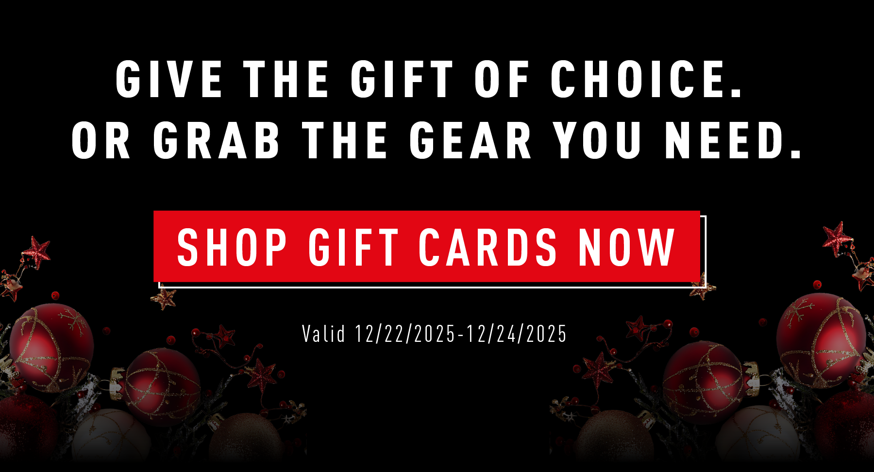 GIVE THE GIFT OF CHOICE. OR GRAB THE GEAR YOU NEED.  SHOP GIFT CARDS NOW  Valid 12/22/2025 – 12/24/2025
