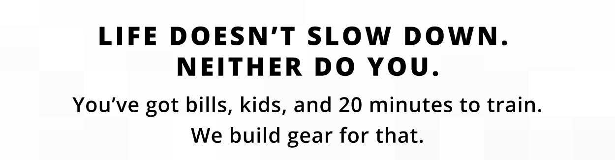 LIFE DOESN'T SLOW DOWN. NEITHER DO YOU.  You've got bills, kids, and 20 minutes to train. We build gear for that.