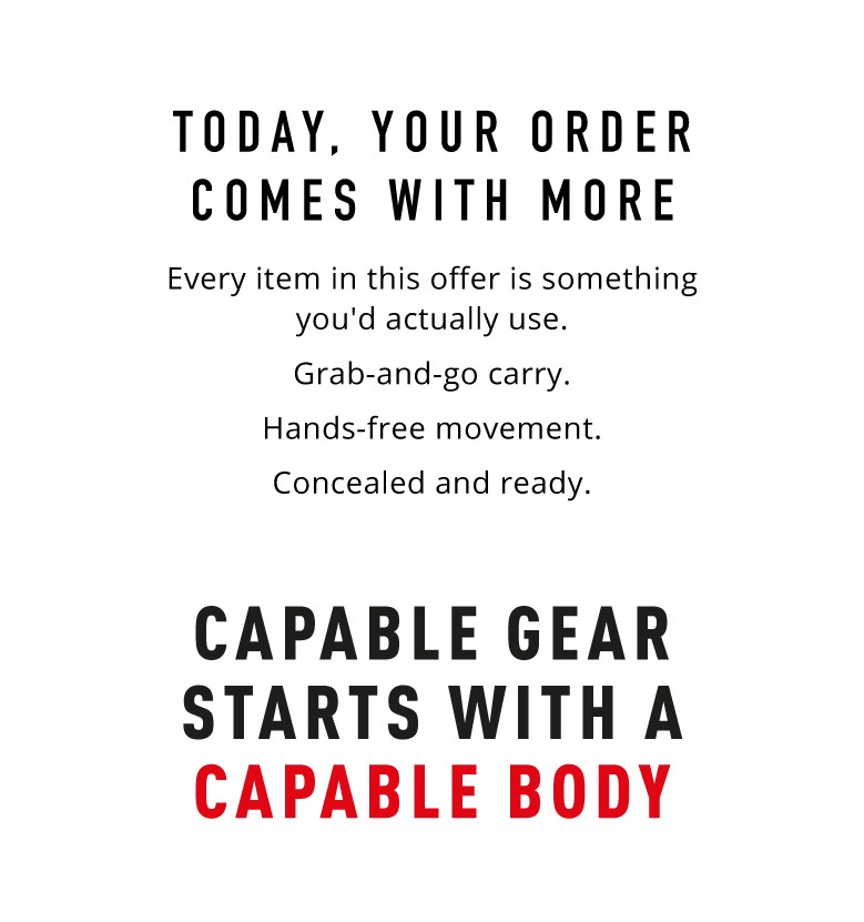 Today,  Your Order Comes With More.   Every item in this offer is something you'd actually use. Grab-and-go carry.  Hands-free movement.  Concealed and ready.    Capable Gear Starts With a Capable Body.