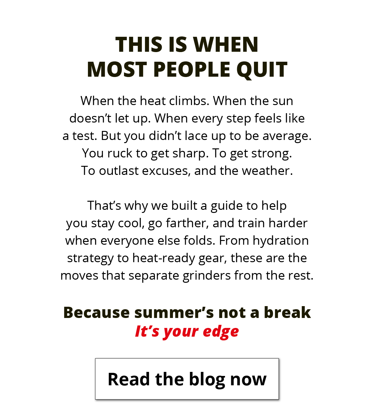 This is when most people quit. When the heat climbs. When the sun doesn't let up. When every step feels like a test. But you didn't lace up to be average. You ruck to get sharp. To get strong. To outlast excuses, and the weather.  That's why we built a guide to help you stay cool, go farther, and train harder when everyone else folds. From hydration strategy to heat-ready gear, these are the moves that separate grinders from the rest.  Because summer's not a break. It's your edge. Read the Blog Now.