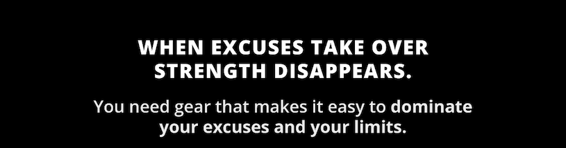 When excuses take over strength disappears. You need gear that makes it easy to dominate your excuses and your limits.      