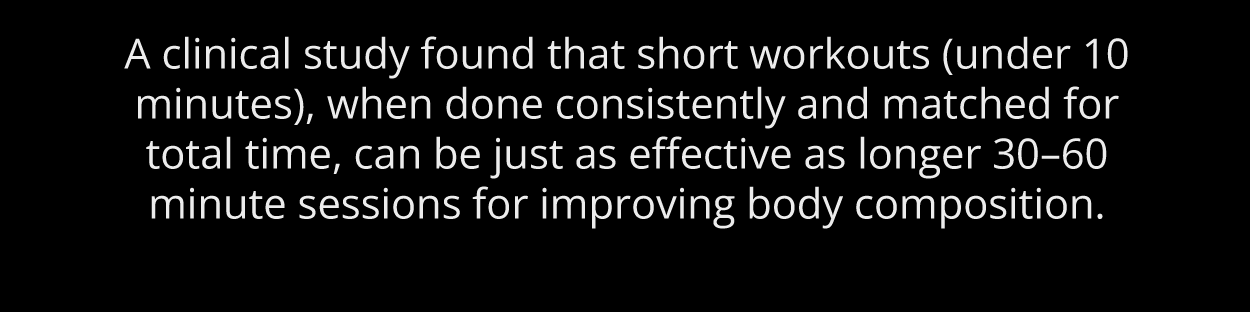 All it takes is 10 minutes.  A clinical study found that short workouts (under 10 minutes), when done consistently and matched for total time, can be just as effective as longer 30–60 minute sessions for improving body composition.